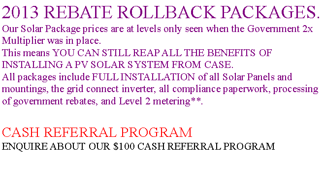 Text Box: 2013 REBATE ROLLBACK PACKAGES.Our Solar Package prices are at levels only seen when the Government 2x Multiplier was in place.This means YOU CAN STILL REAP ALL THE BENEFITS OF INSTALLING A PV SOLAR SYSTEM FROM CASE.All packages include FULL INSTALLATION of all Solar Panels and mountings, the grid connect inverter, all compliance paperwork, processing of government rebates, and Level 2 metering**.CASH REFERRAL PROGRAMENQUIRE ABOUT OUR $100 CASH REFERRAL PROGRAM
