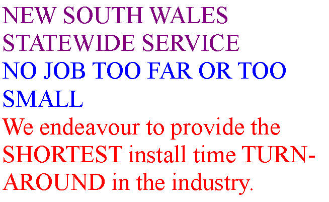 Text Box: NEW SOUTH WALES STATEWIDE SERVICENO JOB TOO FAR OR TOO SMALLWe endeavour to provide the SHORTEST install time TURN-AROUND in the industry.